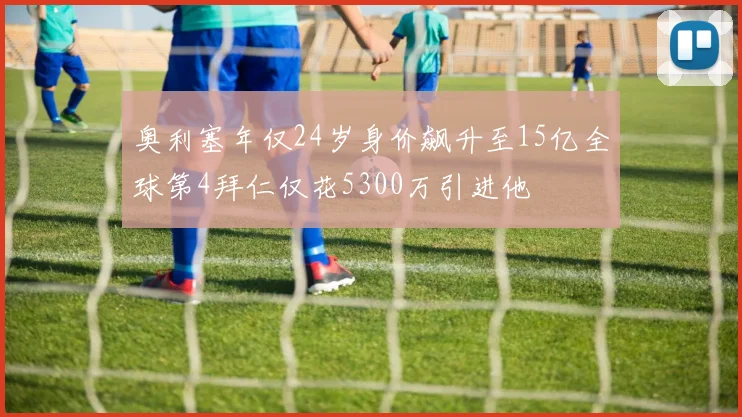 奥利塞年仅24岁身价飙升至15亿全球第4拜仁仅花5300万引进他