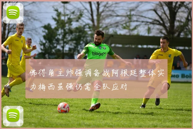 佛得角主帅强调备战阿根廷整体实力梅西虽强仍需全队应对