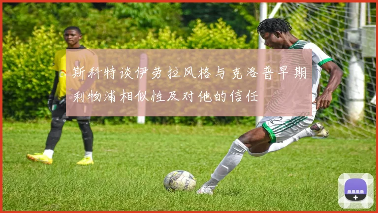 斯科特谈伊劳拉风格与克洛普早期利物浦相似性及对他的信任