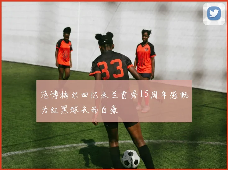 范博梅尔回忆米兰首秀15周年感慨为红黑球衣而自豪
