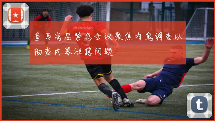皇马高层紧急会议聚焦内鬼调查以彻查内幕泄露问题