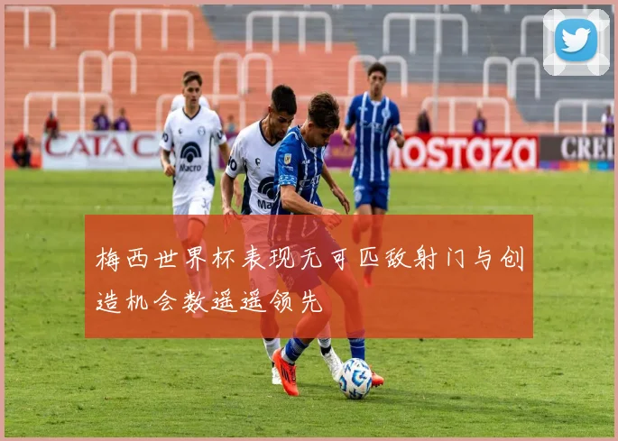 梅西世界杯表现无可匹敌射门与创造机会数遥遥领先