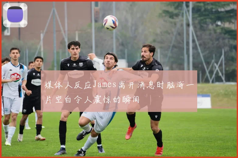 媒体人反应James离开消息时脑海一片空白令人震惊的瞬间