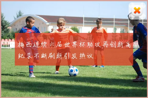 梅西连续六届世界杯助攻再创新高纪录不断刷新引发热议