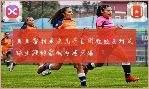 库库雷利亚谈儿子自闭症经历对足球生涯的影响与迷茫感
