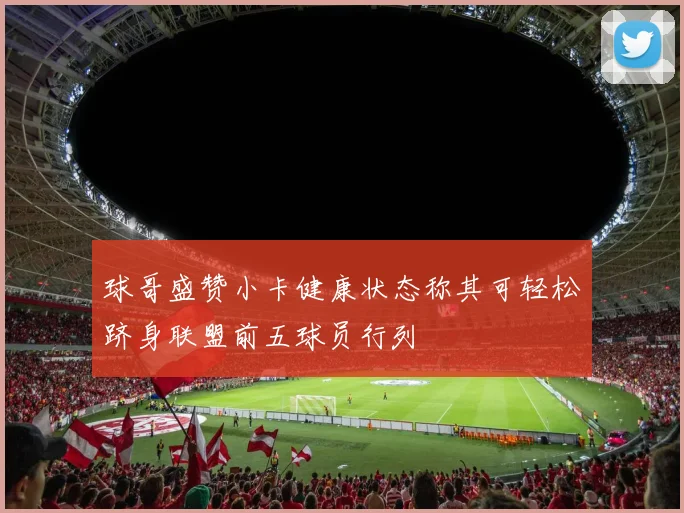 球哥盛赞小卡健康状态称其可轻松跻身联盟前五球员行列