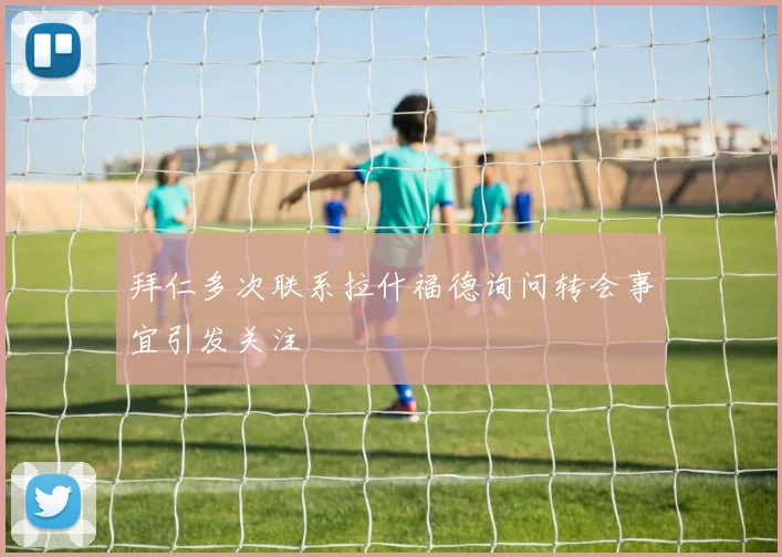 拜仁多次联系拉什福德询问转会事宜引发关注