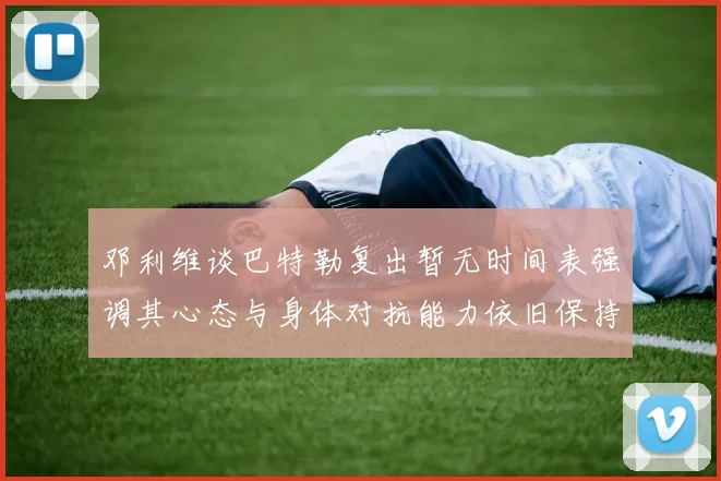 邓利维谈巴特勒复出暂无时间表强调其心态与身体对抗能力依旧保持