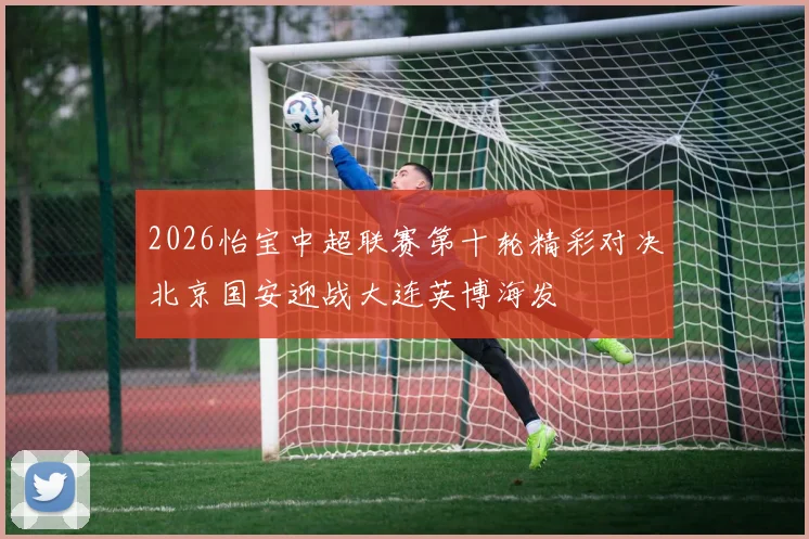 2026怡宝中超联赛第十轮精彩对决北京国安迎战大连英博海发