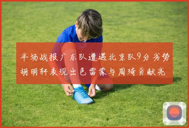 半场战报广东队遭遇北京队9分劣势胡明轩表现出色雷蒙与周琦贡献亮眼数据