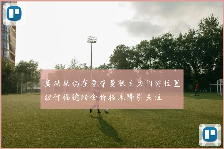 奥纳纳仍在争夺曼联主力门将位置拉什福德转会价格未降引关注
