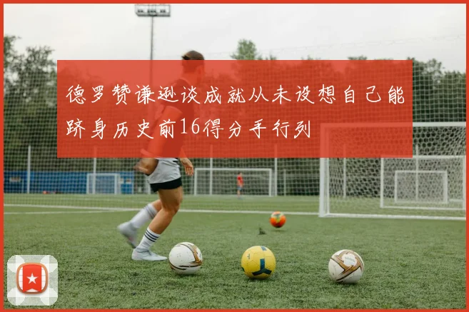 德罗赞谦逊谈成就从未设想自己能跻身历史前16得分手行列