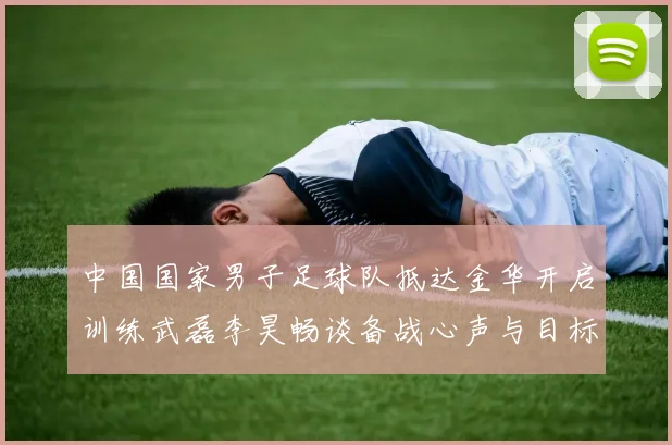 中国国家男子足球队抵达金华开启训练武磊李昊畅谈备战心声与目标