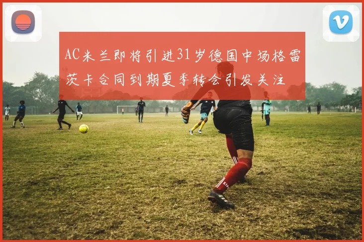 AC米兰即将引进31岁德国中场格雷茨卡合同到期夏季转会引发关注
