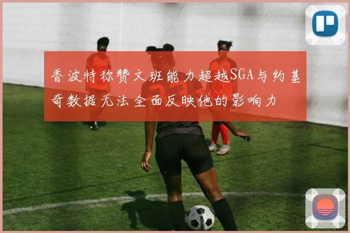 香波特称赞文班能力超越SGA与约基奇数据无法全面反映他的影响力