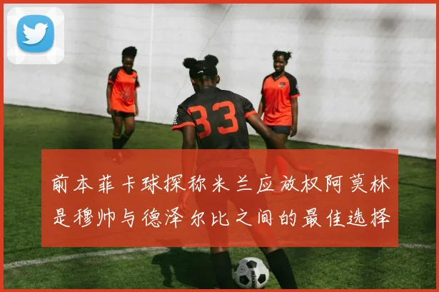 前本菲卡球探称米兰应放权阿莫林是穆帅与德泽尔比之间的最佳选择