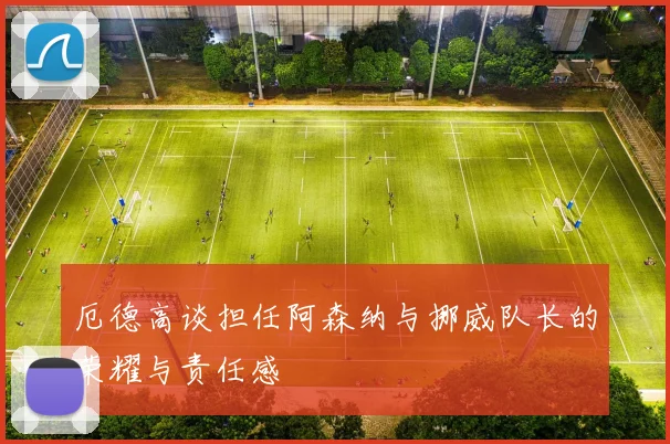厄德高谈担任阿森纳与挪威队长的荣耀与责任感