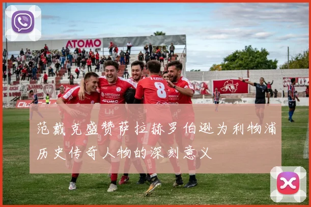 范戴克盛赞萨拉赫罗伯逊为利物浦历史传奇人物的深刻意义