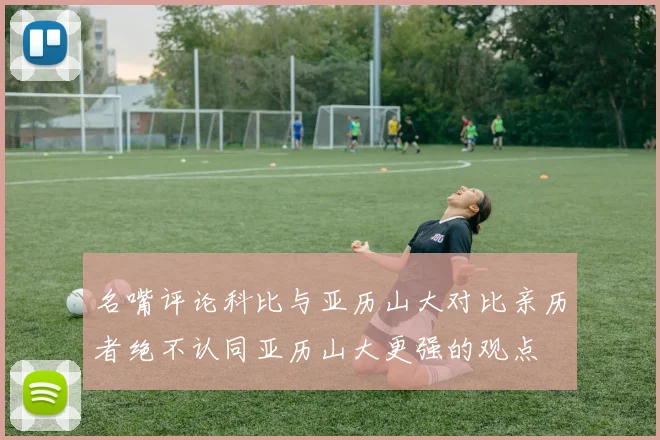 名嘴评论科比与亚历山大对比亲历者绝不认同亚历山大更强的观点