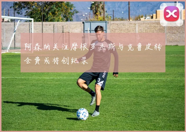 阿森纳关注摩根罗杰斯与克鲁皮转会费或将创纪录