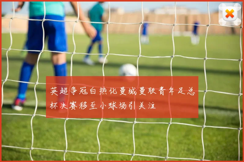 英超争冠白热化曼城曼联青年足总杯决赛移至小球场引关注