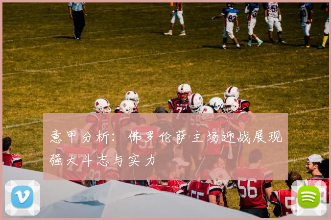 意甲分析：佛罗伦萨主场迎战展现强大斗志与实力