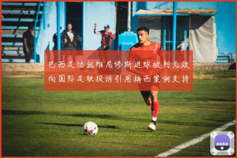 巴西足协就维尼修斯进球被判无效向国际足联投诉引用梅西案例支持